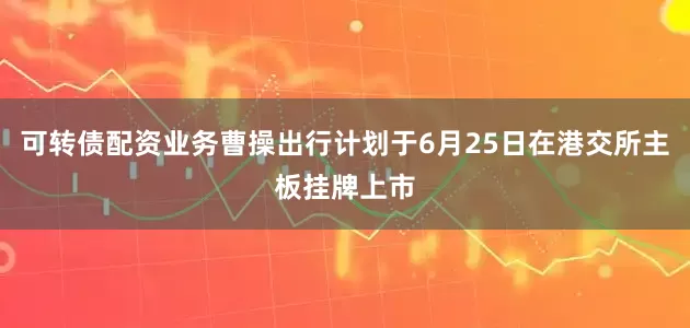 可转债配资业务曹操出行计划于6月25日在港交所主板挂牌上市
