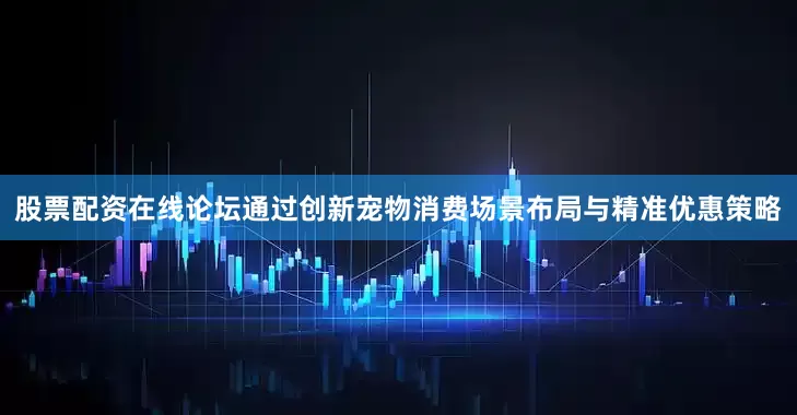 股票配资在线论坛通过创新宠物消费场景布局与精准优惠策略