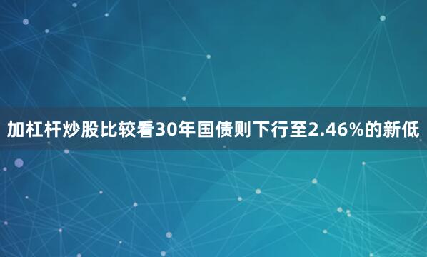 加杠杆炒股比较看30年国债则下行至2.46%的新低