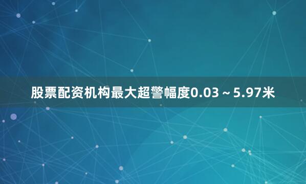股票配资机构最大超警幅度0.03～5.97米