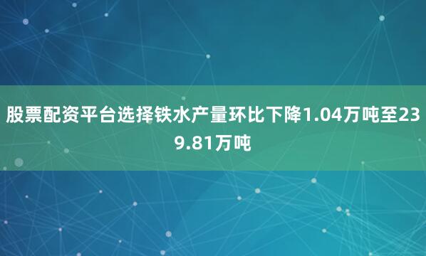 股票配资平台选择铁水产量环比下降1.04万吨至239.81万吨