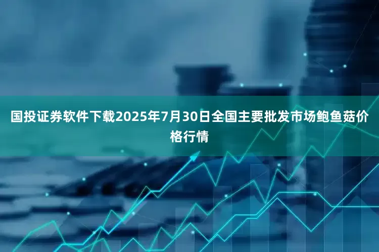 国投证券软件下载2025年7月30日全国主要批发市场鲍鱼菇价格行情