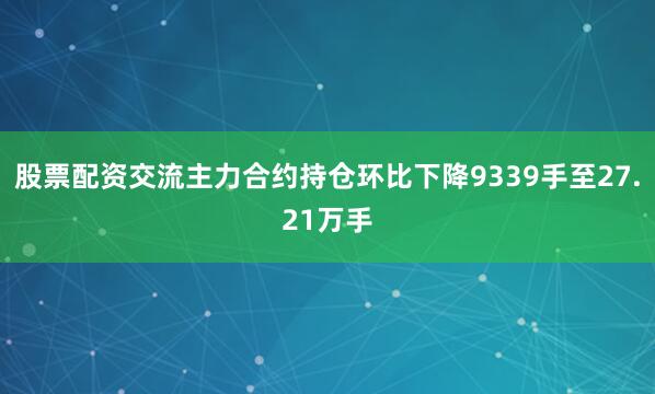 股票配资交流主力合约持仓环比下降9339手至27.21万手