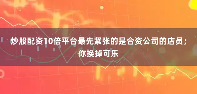 炒股配资10倍平台最先紧张的是合资公司的店员；你换掉可乐