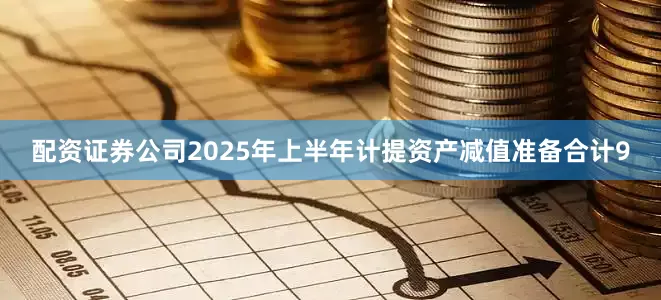 配资证券公司2025年上半年计提资产减值准备合计9
