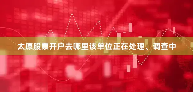 太原股票开户去哪里该单位正在处理、调查中