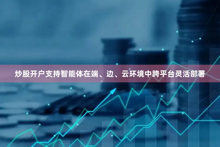 炒股开户支持智能体在端、边、云环境中跨平台灵活部署