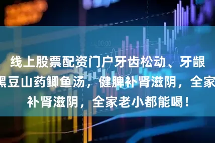 线上股票配资门户牙齿松动、牙龈萎缩？一碗黑豆山药鲫鱼汤，健脾补肾滋阴，全家老小都能喝！