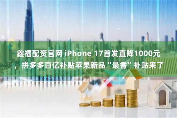 鑫福配资官网 iPhone 17首发直降1000元，拼多多百亿补贴苹果新品“最香”补贴来了