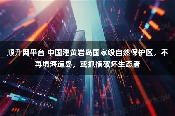 顺升网平台 中国建黄岩岛国家级自然保护区，不再填海造岛，或抓捕破坏生态者