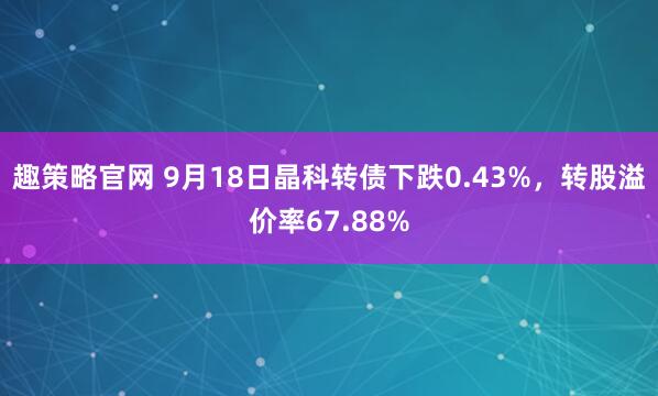 趣策略官网 9月18日晶科转债下跌0.43%，转股溢价率67.88%