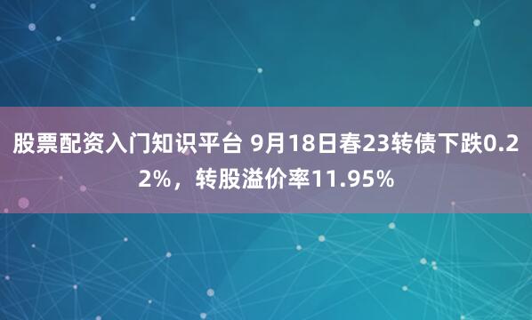 股票配资入门知识平台 9月18日春23转债下跌0.22%，转股溢价率11.95%