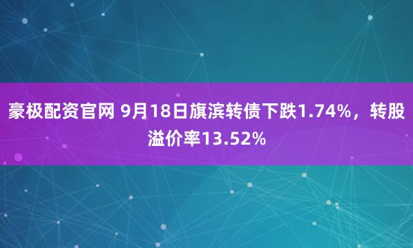 豪极配资官网 9月18日旗滨转债下跌1.74%，转股溢价率13.52%