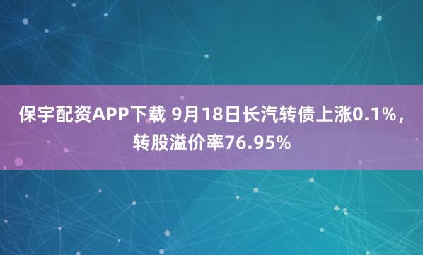 保宇配资APP下载 9月18日长汽转债上涨0.1%，转股溢价率76.95%