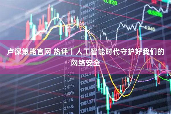 卢深策略官网 热评丨人工智能时代守护好我们的网络安全