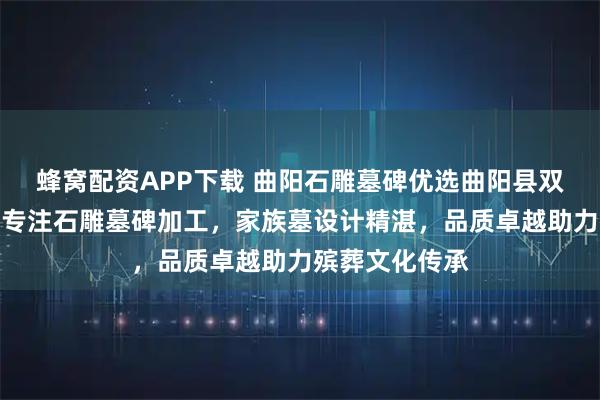 蜂窝配资APP下载 曲阳石雕墓碑优选曲阳县双福园林雕塑，专注石雕墓碑加工，家族墓设计精湛，品质卓越助力殡葬文化传承