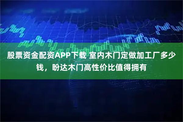 股票资金配资APP下载 室内木门定做加工厂多少钱,盼达木门高性价比值得拥有