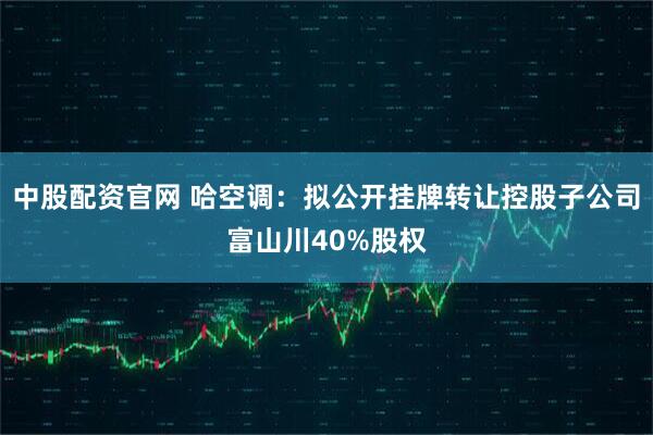 中股配资官网 哈空调：拟公开挂牌转让控股子公司富山川40%股权