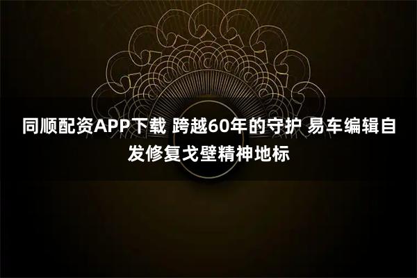 同顺配资APP下载 跨越60年的守护 易车编辑自发修复戈壁精神地标