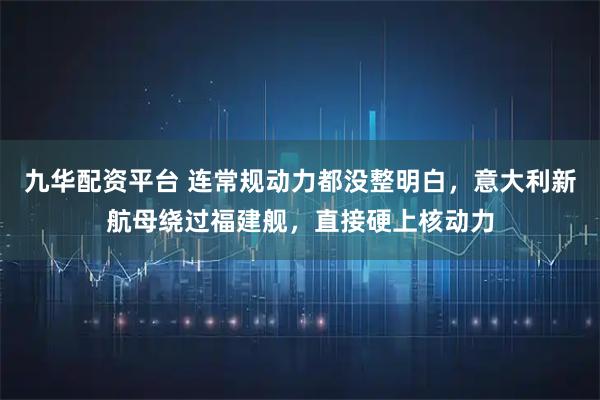 九华配资平台 连常规动力都没整明白，意大利新航母绕过福建舰，直接硬上核动力