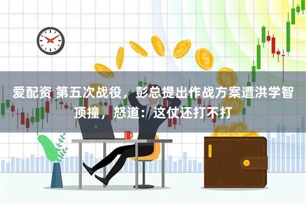 爱配资 第五次战役，彭总提出作战方案遭洪学智顶撞，怒道：这仗还打不打