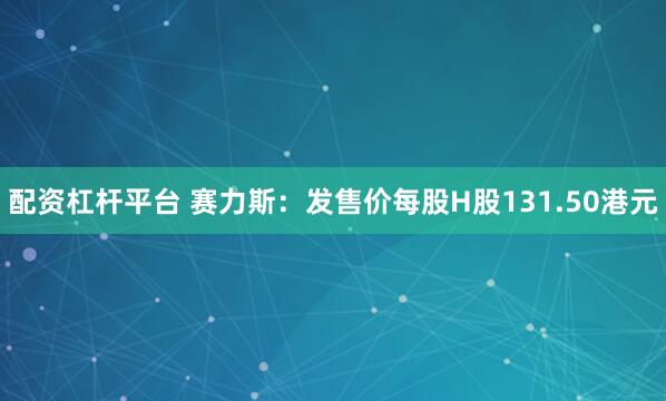 配资杠杆平台 赛力斯：发售价每股H股131.50港元