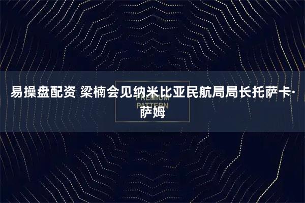 易操盘配资 梁楠会见纳米比亚民航局局长托萨卡·萨姆