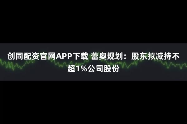 创同配资官网APP下载 蕾奥规划:股东拟减持不超1%公司股份
