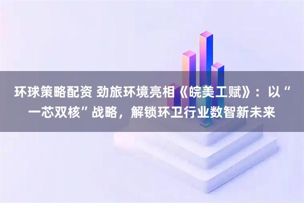 环球策略配资 劲旅环境亮相《皖美工赋》：以“一芯双核”战略，解锁环卫行业数智新未来