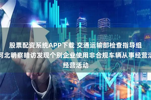 股票配资系统APP下载 交通运输部检查指导组在河北明察暗访发现个别企业使用非合规车辆从事经营活动