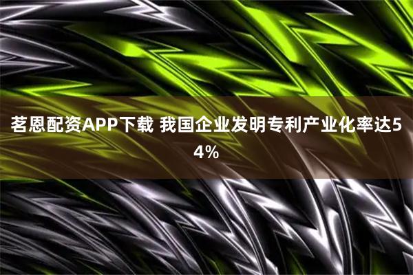 茗恩配资APP下载 我国企业发明专利产业化率达54%