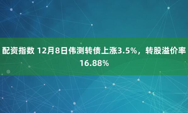 配资指数 12月8日伟测转债上涨3.5%，转股溢价率16.88%