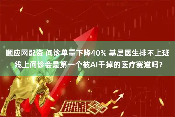 顺应网配资 问诊单量下降40% 基层医生排不上班 线上问诊会是第一个被AI干掉的医疗赛道吗?