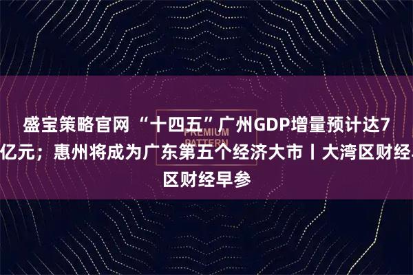 盛宝策略官网 “十四五”广州GDP增量预计达7000亿元；惠州将成为广东第五个经济大市丨大湾区财经早参