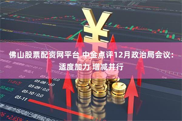 佛山股票配资网平台 中金点评12月政治局会议:适度加力 增减并行