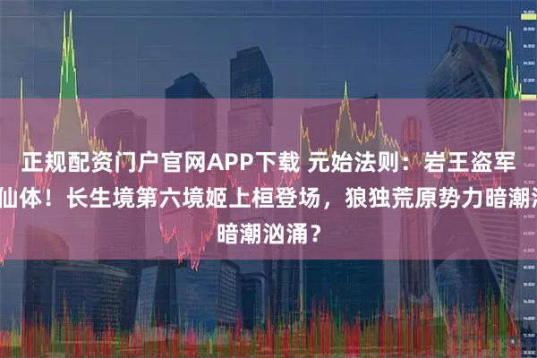 正规配资门户官网APP下载 元始法则:岩王盗军寻纯仙体!长生境第六境姬上桓登场,狼独荒原势力暗潮汹涌?