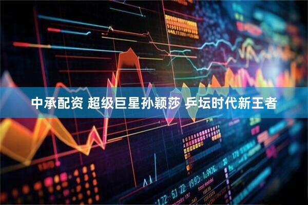 中承配资 超级巨星孙颖莎 乒坛时代新王者