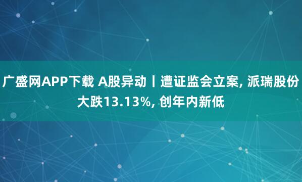 广盛网APP下载 A股异动丨遭证监会立案, 派瑞股份大跌13.13%, 创年内新低