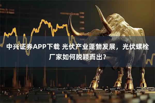 中兴证券APP下载 光伏产业蓬勃发展，光伏螺栓厂家如何脱颖而出？