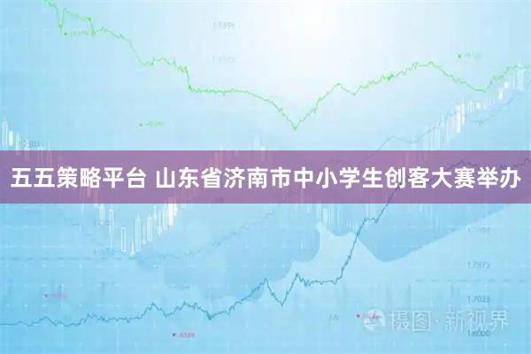五五策略平台 山东省济南市中小学生创客大赛举办