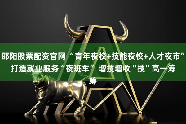 邵阳股票配资官网 “青年夜校+技能夜校+人才夜市”打造就业服务“夜班车” 增技增收“技”高一筹
