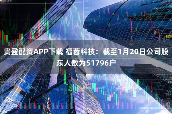贵盈配资APP下载 福蓉科技：截至1月20日公司股东人数为51796户
