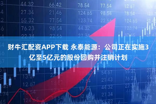 财牛汇配资APP下载 永泰能源：公司正在实施3亿至5亿元的股份回购并注销计划