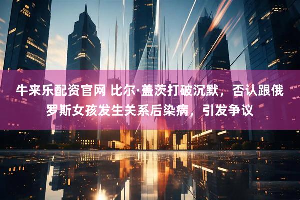 牛来乐配资官网 比尔·盖茨打破沉默，否认跟俄罗斯女孩发生关系后染病，引发争议