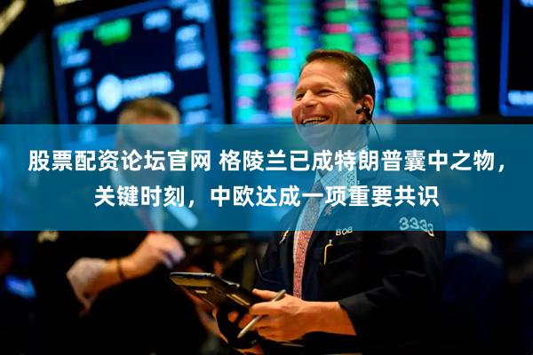 股票配资论坛官网 格陵兰已成特朗普囊中之物，关键时刻，中欧达成一项重要共识