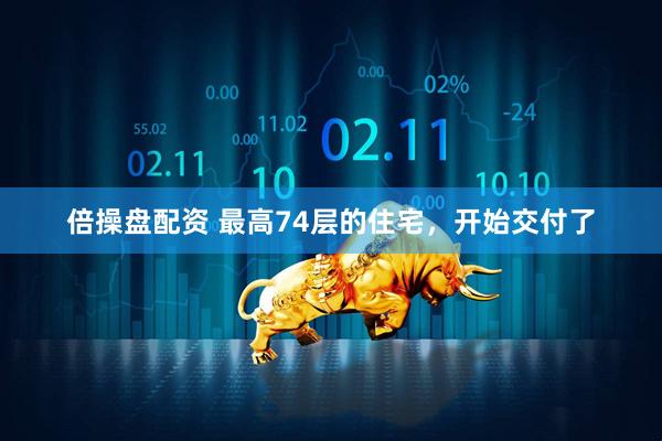 倍操盘配资 最高74层的住宅，开始交付了