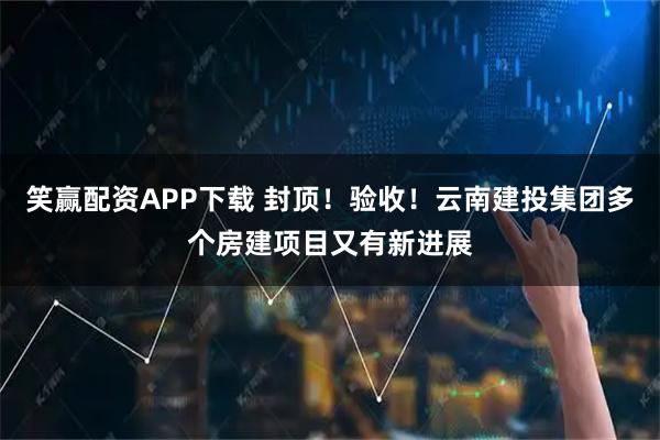 笑赢配资APP下载 封顶！验收！云南建投集团多个房建项目又有新进展