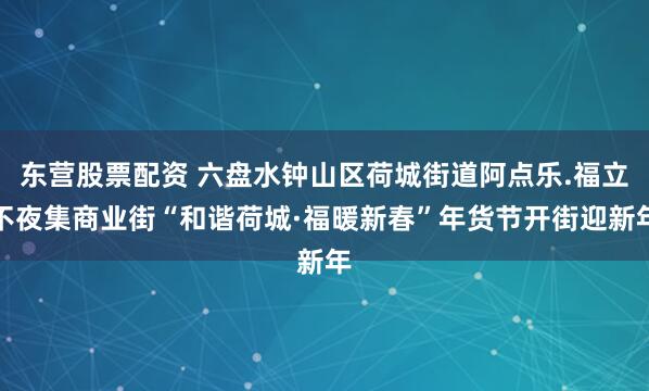 东营股票配资 六盘水钟山区荷城街道阿点乐.福立不夜集商业街“和谐荷城·福暖新春”年货节开街迎新年
