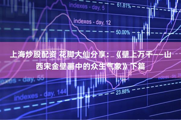 上海炒股配资 花脚大仙分享：《壁上万千——山西宋金壁画中的众生气象》下篇