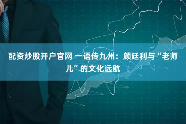 配资炒股开户官网 一语传九州:颜廷利与“老师儿”的文化远航
